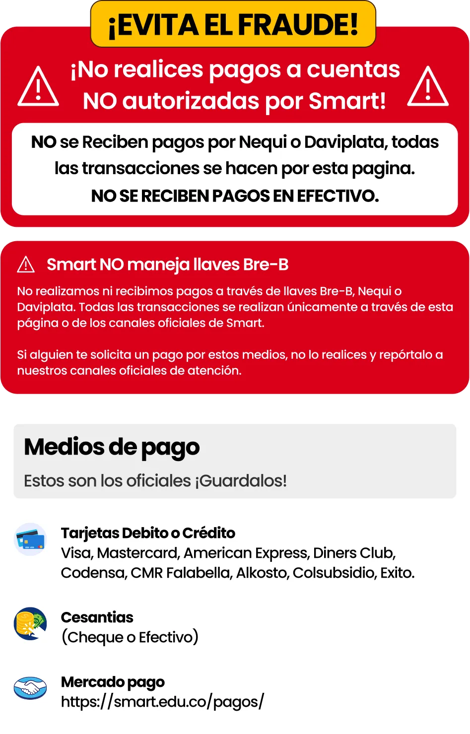 ¡Evita el fraude! No realices pagos a cuentas NO autorizadas por Smart. No se reciben pagos por Nequi o Daviplata, todas las transacciones se hacen por esta página. No se reciben pagos en efectivo. Smart NO maneja llaves Bre-B: no realizamos ni recibimos pagos a través de llaves Bre-B, Nequi o Daviplata. Si alguien te solicita un pago por estos medios, no lo realices y repórtalo a nuestros canales oficiales de atención. Medios de pago oficiales: tarjetas débito o crédito (Visa, Mastercard, American Express, Diners Club, Codensa, CMR Falabella, Alkosto, Colsubsidio, Éxito), cesantías (cheque o efectivo) y Mercado Pago: https://smart.edu.co/pagos/