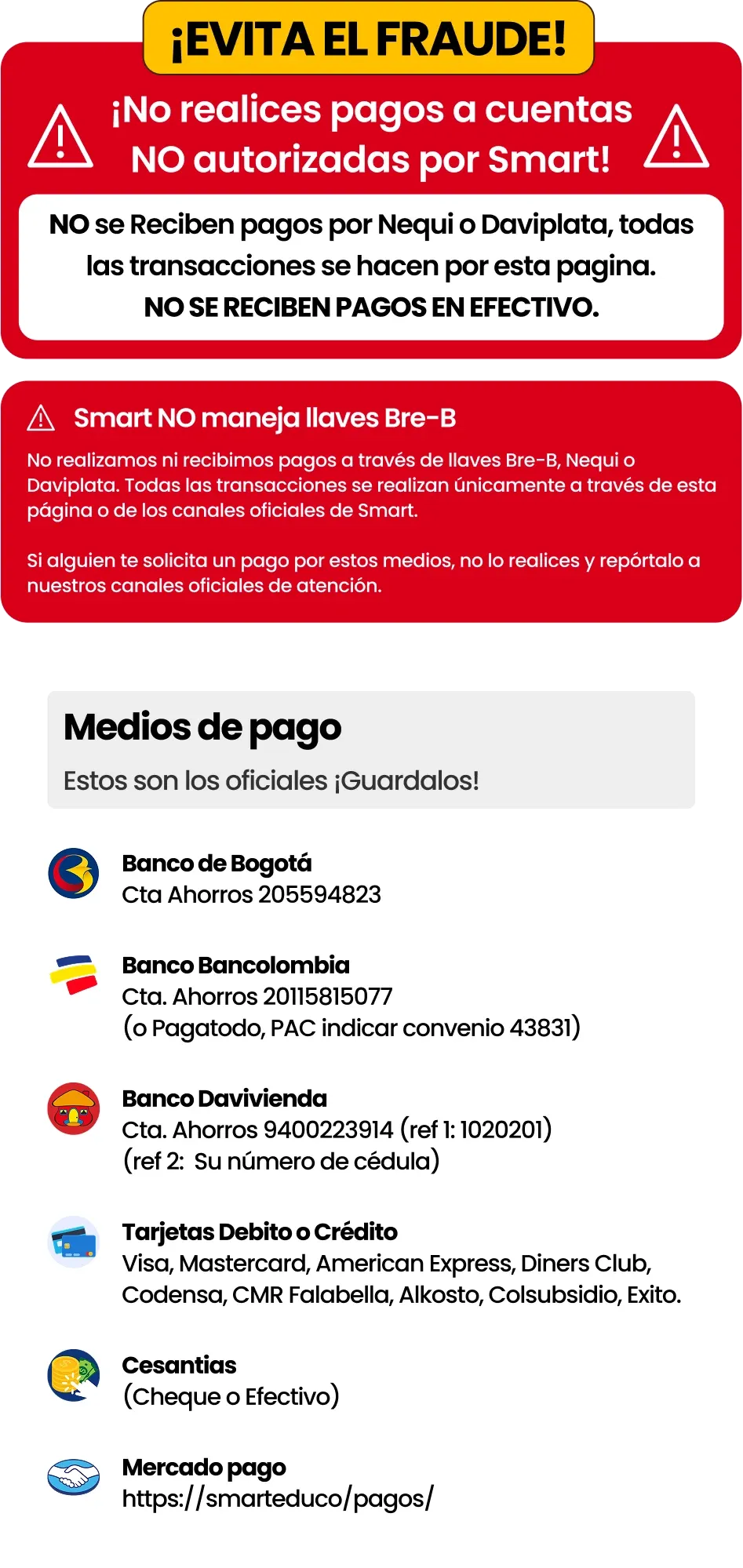 ¡Evita el fraude! No realices pagos a cuentas NO autorizadas por Smart. No se reciben pagos por Nequi o Daviplata, todas las transacciones se hacen por esta página. No se reciben pagos en efectivo. Smart NO maneja llaves Bre-B: no realizamos ni recibimos pagos a través de llaves Bre-B, Nequi o Daviplata. Todas las transacciones se realizan únicamente a través de esta página o de los canales oficiales de Smart. Si alguien te solicita un pago por estos medios, no lo realices y repórtalo a nuestros canales oficiales de atención. Medios de pago oficiales: Banco de Bogotá, cuenta de ahorros 205594823. Bancolombia, cuenta de ahorros 20115815077 (o Pagatodo, PAC indicar convenio 43831). Banco Davivienda, cuenta de ahorros 9400223914 (referencia 1: 1020201; referencia 2: su número de cédula). Tarjetas débito o crédito: Visa, Mastercard, American Express, Diners Club, Codensa, CMR Falabella, Alkosto, Colsubsidio, Éxito. Cesantías (cheque o efectivo). Mercado Pago.